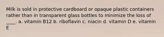 Milk is sold in protective cardboard or opaque plastic containers rather than in transparent glass bottles to minimize the loss of ____. a. vitamin B12 b. riboflavin c. niacin d. vitamin D e. vitamin E