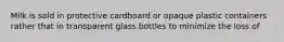 Milk is sold in protective cardboard or opaque plastic containers rather that in transparent glass bottles to minimize the loss of