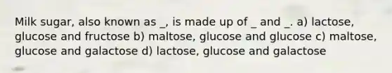 Milk sugar, also known as _, is made up of _ and _. a) lactose, glucose and fructose b) maltose, glucose and glucose c) maltose, glucose and galactose d) lactose, glucose and galactose