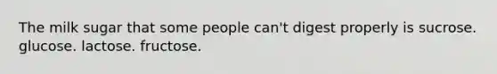 The milk sugar that some people can't digest properly is sucrose. glucose. lactose. fructose.