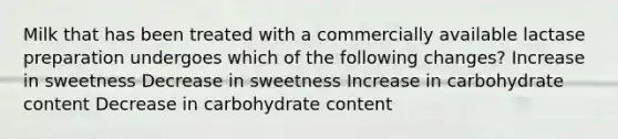 Milk that has been treated with a commercially available lactase preparation undergoes which of the following changes? Increase in sweetness Decrease in sweetness Increase in carbohydrate content Decrease in carbohydrate content