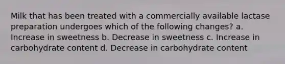 Milk that has been treated with a commercially available lactase preparation undergoes which of the following changes? a. Increase in sweetness b. Decrease in sweetness c. Increase in carbohydrate content d. Decrease in carbohydrate content