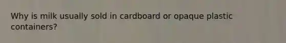 Why is milk usually sold in cardboard or opaque plastic containers?
