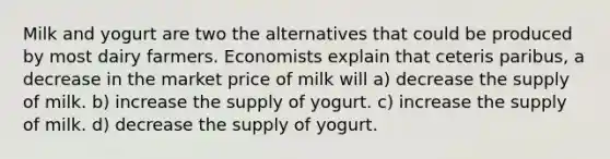 Milk and yogurt are two the alternatives that could be produced by most dairy farmers. Economists explain that ceteris paribus, a decrease in the market price of milk will a) decrease the supply of milk. b) increase the supply of yogurt. c) increase the supply of milk. d) decrease the supply of yogurt.