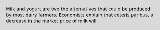 Milk and yogurt are two the alternatives that could be produced by most dairy farmers. Economists explain that ceteris paribus, a decrease in the market price of milk will