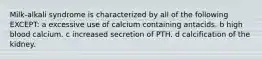 Milk-alkali syndrome is characterized by all of the following EXCEPT: a excessive use of calcium containing antacids. b high blood calcium. c increased secretion of PTH. d calcification of the kidney.