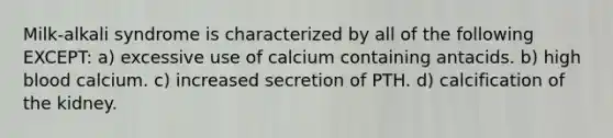 Milk-alkali syndrome is characterized by all of the following EXCEPT: a) excessive use of calcium containing antacids. b) high blood calcium. c) increased secretion of PTH. d) calcification of the kidney.