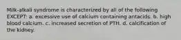 Milk-alkali syndrome is characterized by all of the following EXCEPT: a. excessive use of calcium containing antacids. b. high blood calcium. c. increased secretion of PTH. d. calcification of the kidney.