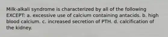 Milk-alkali syndrome is characterized by all of the following EXCEPT: a. excessive use of calcium containing antacids. b. high blood calcium. c. increased secretion of PTH. d. calcification of the kidney.