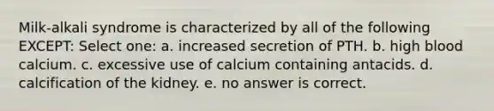 Milk-alkali syndrome is characterized by all of the following EXCEPT: Select one: a. increased secretion of PTH. b. high blood calcium. c. excessive use of calcium containing antacids. d. calcification of the kidney. e. no answer is correct.