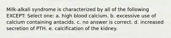 Milk-alkali syndrome is characterized by all of the following EXCEPT: Select one: a. high blood calcium. b. excessive use of calcium containing antacids. c. no answer is correct. d. increased secretion of PTH. e. calcification of the kidney.