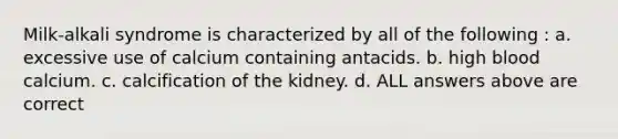 Milk-alkali syndrome is characterized by all of the following : a. excessive use of calcium containing antacids. b. high blood calcium. c. calcification of the kidney. d. ALL answers above are correct