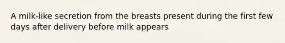 A milk-like secretion from the breasts present during the first few days after delivery before milk appears