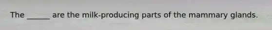 The ______ are the milk-producing parts of the mammary glands.