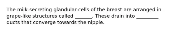 The milk-secreting glandular cells of the breast are arranged in grape-like structures called _______. These drain into _________ ducts that converge towards the nipple.