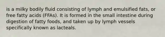 is a milky bodily fluid consisting of lymph and emulsified fats, or free fatty acids (FFAs). It is formed in the small intestine during digestion of fatty foods, and taken up by lymph vessels specifically known as lacteals.