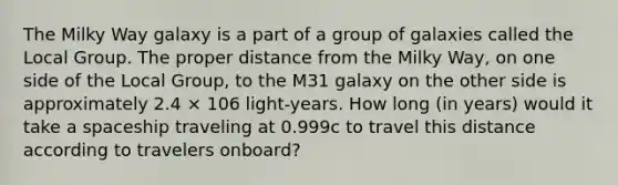 The Milky Way galaxy is a part of a group of galaxies called the Local Group. The proper distance from the Milky Way, on one side of the Local Group, to the M31 galaxy on the other side is approximately 2.4 × 106 light-years. How long (in years) would it take a spaceship traveling at 0.999c to travel this distance according to travelers onboard?