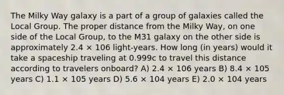 The Milky Way galaxy is a part of a group of galaxies called the Local Group. The proper distance from the Milky Way, on one side of the Local Group, to the M31 galaxy on the other side is approximately 2.4 × 106 light-years. How long (in years) would it take a spaceship traveling at 0.999c to travel this distance according to travelers onboard? A) 2.4 × 106 years B) 8.4 × 105 years C) 1.1 × 105 years D) 5.6 × 104 years E) 2.0 × 104 years