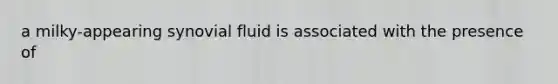 a milky-appearing synovial fluid is associated with the presence of