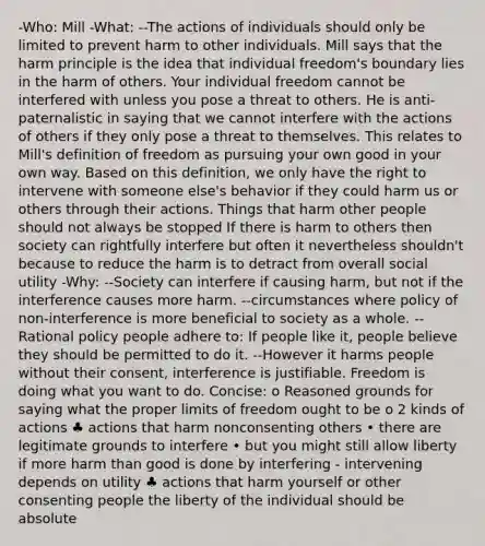 -Who: Mill -What: --The actions of individuals should only be limited to prevent harm to other individuals. Mill says that the harm principle is the idea that individual freedom's boundary lies in the harm of others. Your individual freedom cannot be interfered with unless you pose a threat to others. He is anti-paternalistic in saying that we cannot interfere with the actions of others if they only pose a threat to themselves. This relates to Mill's definition of freedom as pursuing your own good in your own way. Based on this definition, we only have the right to intervene with someone else's behavior if they could harm us or others through their actions. Things that harm other people should not always be stopped If there is harm to others then society can rightfully interfere but often it nevertheless shouldn't because to reduce the harm is to detract from overall social utility -Why: --Society can interfere if causing harm, but not if the interference causes more harm. --circumstances where policy of non-interference is more beneficial to society as a whole. --Rational policy people adhere to: If people like it, people believe they should be permitted to do it. --However it harms people without their consent, interference is justifiable. Freedom is doing what you want to do. Concise: o Reasoned grounds for saying what the proper limits of freedom ought to be o 2 kinds of actions ♣ actions that harm nonconsenting others • there are legitimate grounds to interfere • but you might still allow liberty if more harm than good is done by interfering - intervening depends on utility ♣ actions that harm yourself or other consenting people the liberty of the individual should be absolute