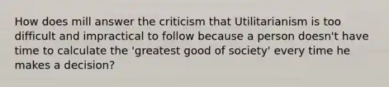 How does mill answer the criticism that Utilitarianism is too difficult and impractical to follow because a person doesn't have time to calculate the 'greatest good of society' every time he makes a decision?