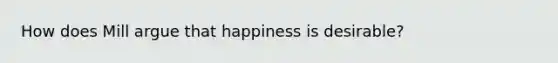 How does Mill argue that happiness is desirable?