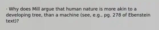 · Why does Mill argue that human nature is more akin to a developing tree, than a machine (see, e.g., pg. 278 of Ebenstein text)?