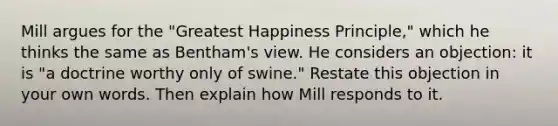 Mill argues for the "Greatest Happiness Principle," which he thinks the same as Bentham's view. He considers an objection: it is "a doctrine worthy only of swine." Restate this objection in your own words. Then explain how Mill responds to it.