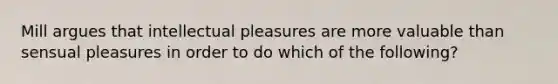 Mill argues that intellectual pleasures are more valuable than sensual pleasures in order to do which of the following?