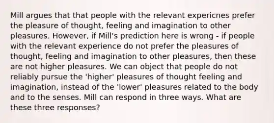 Mill argues that that people with the relevant expericnes prefer the pleasure of thought, feeling and imagination to other pleasures. However, if Mill's prediction here is wrong - if people with the relevant experience do not prefer the pleasures of thought, feeling and imagination to other pleasures, then these are not higher pleasures. We can object that people do not reliably pursue the 'higher' pleasures of thought feeling and imagination, instead of the 'lower' pleasures related to the body and to the senses. Mill can respond in three ways. What are these three responses?