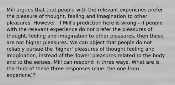 Mill argues that that people with the relevant expericnes prefer the pleasure of thought, feeling and imagination to other pleasures. However, if Mill's prediction here is wrong - if people with the relevant experience do not prefer the pleasures of thought, feeling and imagination to other pleasures, then these are not higher pleasures. We can object that people do not reliably pursue the 'higher' pleasures of thought feeling and imagination, instead of the 'lower' pleasures related to the body and to the senses. Mill can respond in three ways. What are is the third of these three responses (clue: the one from expericne)?