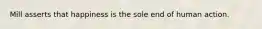 Mill asserts that happiness is the sole end of human action.