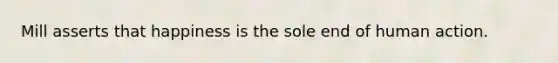 Mill asserts that happiness is the sole end of human action.