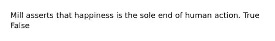 Mill asserts that happiness is the sole end of human action. True False