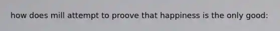 how does mill attempt to proove that happiness is the only good: