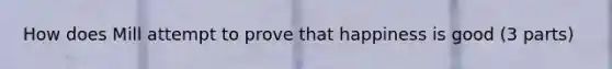 How does Mill attempt to prove that happiness is good (3 parts)