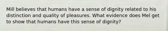 Mill believes that humans have a sense of dignity related to his distinction and quality of pleasures. What evidence does Mel get to show that humans have this sense of dignity?