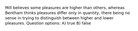 Mill believes some pleasures are higher than others, whereas Bentham thinks pleasures differ only in quantity, there being no sense in trying to distinguish between higher and lower pleasures. Question options: A) true B) false