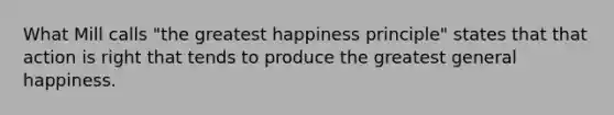 What Mill calls "the greatest happiness principle" states that that action is right that tends to produce the greatest general happiness.