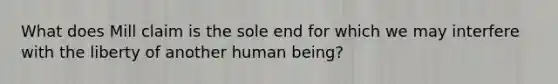 What does Mill claim is the sole end for which we may interfere with the liberty of another human being?