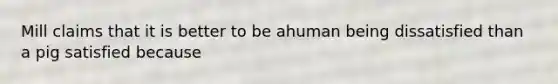 Mill claims that it is better to be ahuman being dissatisfied than a pig satisfied because