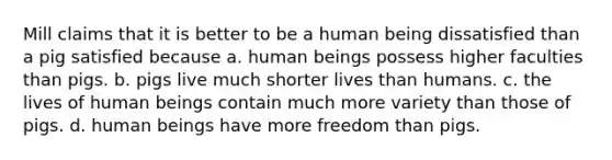 Mill claims that it is better to be a human being dissatisfied than a pig satisfied because a. human beings possess higher faculties than pigs. b. pigs live much shorter lives than humans. c. the lives of human beings contain much more variety than those of pigs. d. human beings have more freedom than pigs.