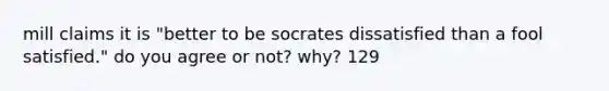 mill claims it is "better to be socrates dissatisfied than a fool satisfied." do you agree or not? why? 129