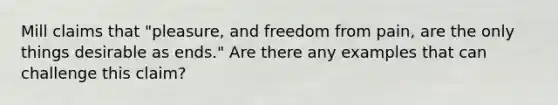 Mill claims that "pleasure, and freedom from pain, are the only things desirable as ends." Are there any examples that can challenge this claim?