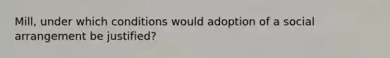 Mill, under which conditions would adoption of a social arrangement be justified?