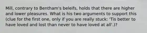 Mill, contrary to Bentham's beleifs, holds that there are higher and lower pleasures. What is his two arguments to support this (clue for the first one, only if you are really stuck: 'Tis better to have loved and lost than never to have loved at all'.)?