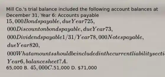 Mill Co.'s trial balance included the following account balances at December 31, Year 6: <a href='https://www.questionai.com/knowledge/kWc3IVgYEK-accounts-payable' class='anchor-knowledge'>accounts payable</a> 15,000 <a href='https://www.questionai.com/knowledge/kvHJpN4vyZ-bonds-payable' class='anchor-knowledge'>bonds payable</a>, due Year 7 25,000 Discount on bonds payable, due Year 7 3,000 Dividends payable 1/31/Year 7 8,000 <a href='https://www.questionai.com/knowledge/kFEYigYd5S-notes-payable' class='anchor-knowledge'>notes payable</a>, due Year 8 20,000 What amounts should be included in the current liability section of Mill's December 31, Year 6, balance sheet? A.65,000 B. 45,000 C.51,000 D. 71,000