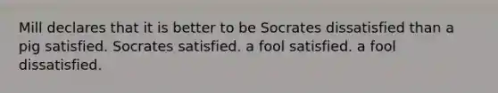 Mill declares that it is better to be Socrates dissatisfied than a pig satisfied. Socrates satisfied. a fool satisfied. a fool dissatisfied.