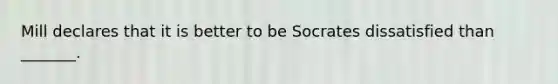 Mill declares that it is better to be Socrates dissatisfied than _______.