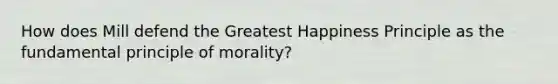 How does Mill defend the Greatest Happiness Principle as the fundamental principle of morality?